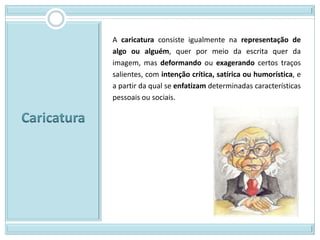 A caricatura consiste igualmente na representação de
algo ou alguém, quer por meio da escrita quer da
imagem, mas deformando ou exagerando certos traços
salientes, com intenção crítica, satírica ou humorística, e
a partir da qual se enfatizam determinadas características
pessoais ou sociais.
 