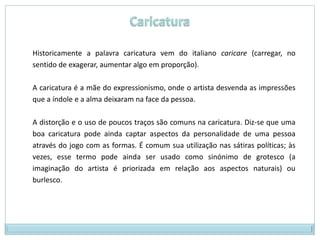 Historicamente a palavra caricatura vem do italiano caricare (carregar, no
sentido de exagerar, aumentar algo em proporção).

A caricatura é a mãe do expressionismo, onde o artista desvenda as impressões
que a índole e a alma deixaram na face da pessoa.

A distorção e o uso de poucos traços são comuns na caricatura. Diz-se que uma
boa caricatura pode ainda captar aspectos da personalidade de uma pessoa
através do jogo com as formas. É comum sua utilização nas sátiras políticas; às
vezes, esse termo pode ainda ser usado como sinónimo de grotesco (a
imaginação do artista é priorizada em relação aos aspectos naturais) ou
burlesco.
 