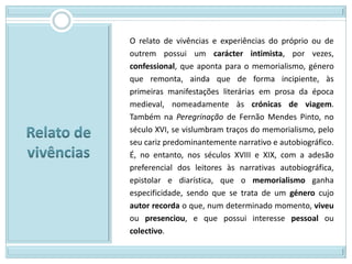 O relato de vivências e experiências do próprio ou de
outrem possui um carácter intimista, por vezes,
confessional, que aponta para o memorialismo, género
que remonta, ainda que de forma incipiente, às
primeiras manifestações literárias em prosa da época
medieval, nomeadamente às crónicas de viagem.
Também na Peregrinação de Fernão Mendes Pinto, no
século XVI, se vislumbram traços do memorialismo, pelo
seu cariz predominantemente narrativo e autobiográfico.
É, no entanto, nos séculos XVIII e XIX, com a adesão
preferencial dos leitores às narrativas autobiográfica,
epistolar e diarística, que o memorialismo ganha
especificidade, sendo que se trata de um género cujo
autor recorda o que, num determinado momento, viveu
ou presenciou, e que possui interesse pessoal ou
colectivo.
 