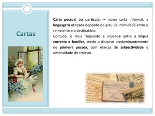 Carta pessoal ou particular – numa carta informal, a
linguagem utilizada depende do grau de intimidade entre o
remetente e o destinatário.
Contudo, o mais frequente é situar-se entre a língua
corrente e familiar, sendo o discurso predominantemente
de primeira pessoa, com marcas de subjectividade e
emotividade do emissor.
 