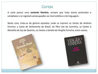 A carta possui uma vertente literária, sempre que trata temas profundos e
complexos e se registam preocupações ao nível estético e da linguagem.

Neste caso, trata-se do género epistolar, onde se inserem as Cartas de António
Ferreira; a Carta de Achamento do Brasil, de Pêro Vaz de Caminha, as Cartas a
Ramalho de Eça de Queirós, as Cartas a Sandra de Vergílio Ferreira, entre outras.
 