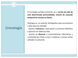 A cronologia também pretende ser a escrita da vida de
uma determinada personalidade, através da sucessão
temporal de eventos ou factos.

Distingue-se, no entanto, da biografia, pela sua estrutura
e pelo discurso utilizado.
- quanto à estrutura, a data (ano) é a primeira referência
e aparece em tabela ou lista.
- quanto ao discurso, é essencialmente informativo e
constituído por frases curtas e sintéticas; o tempo verbal
utilizado é o presente.
 