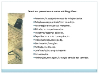 Temáticas presentes nos textos autobiográficos:

      Percursos/etapas/momentos de vida particular.
      Relação consigo próprio/com os outros.
      Recordação de vivências marcantes.
      Atitudes e comportamentos.
      Iniciativas/escolhas pessoais.
      Experiências e suas consequências.
      Individualidade/identidade.
      Sentimentos/emoções.
      Reflexão/meditação.
      Conflitos/busca de paz interior.
      Introspecção.
      Percepções/sensações/captação através dos sentidos.
 