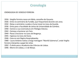 CRONOLOGIA DE VERGÍLIO FERREIRA


1916 - Vergílio Ferreira nasce em Melo, concelho de Gouveia.
1926 - Entra no seminário do Fundão, que frequentará durante seis anos.
1932 - Deixa o seminário e acaba o Curso Liceal no Liceu da Guarda.
1936 - Entra para a Faculdade de Letras da Universidade de Coimbra.
1940 - Conclui a sua Licenciatura em Filologia Clássica.
1942 - Começa a leccionar em Faro.
1944 - Passa a leccionar no Liceu de Bragança.
1945 - Ingressa no Liceu de Évora.
1946 - Casa-se com Regina Kasprzykowsky.
1980 – Lauro António realiza a longa metragem “Manhã Submersa”, onde Virgílio
Ferreira interpreta o papel de reitor.
1992 - É eleito para a Academia das Ciências de Lisboa.
1996 - Morre em Lisboa, a 1 de Março.
 