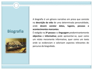 A biografia é um género narrativo em prosa que consiste
na descrição da vida de uma determinada personalidade,
onde devem constar datas, lugares, pessoas e
acontecimentos marcantes.
É redigida na 3ª pessoa e a linguagem predominantemente
objectiva e informativa; pode apresentar-se, quer como
um relato meramente informativo, quer como um texto
onde se evidenciam e valorizam aspectos relevantes do
percurso do biografado.
 
