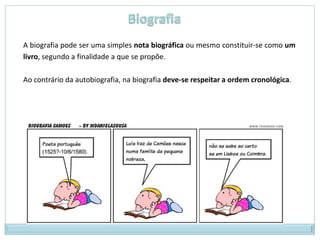 A biografia pode ser uma simples nota biográfica ou mesmo constituir-se como um
livro, segundo a finalidade a que se propõe.

Ao contrário da autobiografia, na biografia deve-se respeitar a ordem cronológica.
 