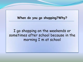 When do you go shopping?Why?



  I go shopping on the weekends or
sometimes after school because in the
        morning I m at school
 