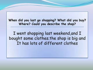 When did you last go shopping? What did you buy?
     Where? Could you describe the shop?


  I went shopping last weekend,and I
bought some clothes.the shop is big and
    It has lots of different clothes
 