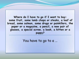 Where do I have to go if I want to buy:
 some fruit, some lamb chops or steaks, a loaf of
bread, some salmon, some drugs or painkillers, the
   paper or a magazine, a pencil, a new pair of
  glasses, a special screw, a book, a kitten or a
                       puppy?


           You have to go to a …
 
