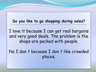 Do you like to go shopping during sales?

I love it because I can get real bargains
and very good deals. The problem is the
      shops are packed with people.

No I don t because I don t like crowded
                places.
 
