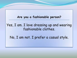 Are you a fashionable person?

Yes, I am. I love dressing up and wearing
           fashionable clothes.

 No, I am not. I prefer a casual style.
 