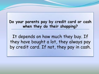 Do your parents pay by credit card or cash
       when they do their shopping?

 It depends on how much they buy. If
they have bought a lot, they always pay
by credit card. If not, they pay in cash.
 