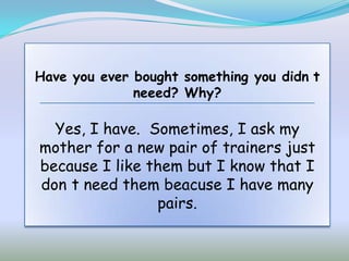 Have you ever bought something you didn t
              neeed? Why?

  Yes, I have. Sometimes, I ask my
mother for a new pair of trainers just
because I like them but I know that I
don t need them beacuse I have many
                pairs.
 