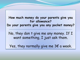 How much money do your parents give you
              for allowance?
Do your parents give you any pocket money?

 No, they don t give me any money. If I
   want something, I just ask them.

 Yes, they normally give me 3€ a week.
 