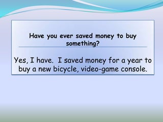 Have you ever saved money to buy
               something?

Yes, I have. I saved money for a year to
 buy a new bicycle, video-game console.
 