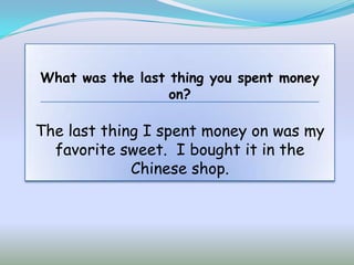 What was the last thing you spent money
                  on?

The last thing I spent money on was my
  favorite sweet. I bought it in the
             Chinese shop.
 