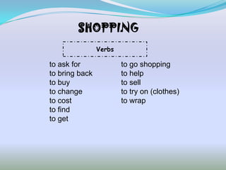 SHOPPING
                Verbs

to ask for              to go shopping
to bring back           to help
to buy                  to sell
to change               to try on (clothes)
to cost                 to wrap
to find
to get
 