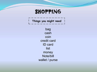 SHOPPING
Things you might need


         bag
        cash
         coin
     credit card
       ID card
          list
       money
      Note/bill
    wallet / purse
 