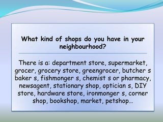 What kind of shops do you have in your
             neighbourhood?

 There is a: department store, supermarket,
grocer, grocery store, greengrocer, butcher s
baker s, fishmonger s, chemist s or pharmacy,
 newsagent, stationary shop, optician s, DIY
 store, hardware store, ironmonger s, corner
      shop, bookshop, market, petshop…
 