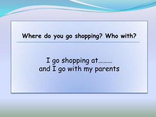 Where do you go shopping? Who with?



       I go shopping at………
     and I go with my parents
 