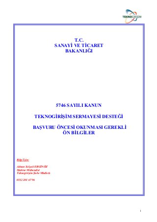 1
T.C.
SANAYĠ VE TĠCARET
BAKANLIĞI
5746 SAYILI KANUN
TEKNOGĠRĠġĠM SERMAYESĠ DESTEĞĠ
BAġVURU ÖNCESĠ OKUNMASI GEREKLĠ
ÖN BĠLGĠLER
Bilgi İçin:
Adnan Selçuk ERGİNÖZ
Makine Mühendisi
Teknogirişim Şube Müdürü
0312 201 67 96
 