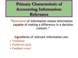 “Relevance of information means information
ccapable of making a difference in a decision
context.”
Ingredients of relevant information are:
• Timeliness
• Predictive value
• Feedback value
Primary Characteristic ofPrimary Characteristic of
Accounting Information:Accounting Information:
RelevanceRelevance
 