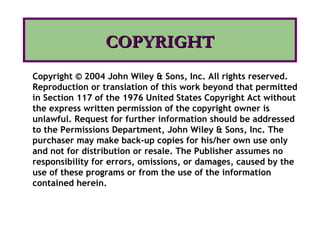 COPYRIGHTCOPYRIGHT
Copyright © 2004 John Wiley & Sons, Inc. All rights reserved.
Reproduction or translation of this work beyond that permitted
in Section 117 of the 1976 United States Copyright Act without
the express written permission of the copyright owner is
unlawful. Request for further information should be addressed
to the Permissions Department, John Wiley & Sons, Inc. The
purchaser may make back-up copies for his/her own use only
and not for distribution or resale. The Publisher assumes no
responsibility for errors, omissions, or damages, caused by the
use of these programs or from the use of the information
contained herein.
 