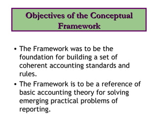 • The Framework was to be the
foundation for building a set of
coherent accounting standards and
rules.
• The Framework is to be a reference of
basic accounting theory for solving
emerging practical problems of
reporting.
Objectives of the ConceptualObjectives of the Conceptual
FrameworkFramework
 