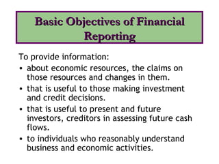 To provide information:
• about economic resources, the claims on
those resources and changes in them.
• that is useful to those making investment
and credit decisions.
• that is useful to present and future
investors, creditors in assessing future cash
flows.
• to individuals who reasonably understand
business and economic activities.
Basic Objectives of FinancialBasic Objectives of Financial
ReportingReporting
 