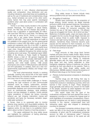 The Need of Pharmacovigilance Activities in Yemen 
processes, which in turn, influence pharmaceutical 
quality and composition, drug distribution and use, 
including indications, prescribed dose and availability as 
well as the use of traditional and complementary drugs 
(e.g., herbal remedies) are some of the other contri-butory 
factors that may pose specific toxicological 
problems when used alone and/or in combination with 
other drugs.15 
Yemen is an Arab country located in the southern 
Arabian Peninsula. The Kingdom of Saudi Arabia, 
Oman, the Red Sea and the Arabian Sea border it. 
Yemen has a population of approximately 20 million, 
with more than 70% live in rural areas. The illiteracy rate 
is still high at about 55.7%. Yemen is a low-income 
country with a per capita Gross Domestic Product 
(GDP) of USD 659.16 The total expenditure on health is 
not available at the present time, but the governmental 
contribution is about USD 256 million a year or $13 per 
capita and represents only 2% of the GDP. In general, 
the health services (either public or private) mainly focus 
major cities; though primary health centres/units and 
polyclinics are scattered throughout the whole country, 
including some rural areas. The statistical report (2003- 
2004) of the Ministry of Public Health & Population 
(MoPH) shows a total of 136 general hospitals (93 
private), 470 polyclinics (341 private), 626 health centres 
(115 private), 2185 primary health care units, 380 
maternity and child health centres, 1768 private 
pharmacies and a total of 4799 physicians (329 dentists 
and 974 specialists). In addition, there are a few non-governmental 
organisations (NGOs) and foreign med-ical 
missions.16 
The local pharmaceutical industry is evolving 
gradually, covering only around 8% of the total market 
share. Medicines are imported via private sector agents 
and cover most of the country’s needs. 
There are critical health challenges in Yemen, 
including the high incidence of both communicable 
diseases (such as malaria, tuberculosis, schistos-omiasis, 
sexually transmitted infections and vaccine-preventable 
diseases) and noncommunicable diseases 
(such as cardiovascular diseases, renal problems, 
cancer, and eye diseases). In addition, Yemen exhibits 
higher prevalence of lifestyle risk factors (including 
tobacco use, ‘qat’ chewing, malnutrition, injuries and 
accidents) and lacks the necessary sanitation (espe-cially 
water sanitation). 17 
In Yemen, there is no systematic plan to monitor 
adverse drug reactions and drug-related problems. By 
the end of 2011 the SBDMA established a pharmaco-vigilance 
centre, till now there is no published inform-ation’s 
about number of reports or how they process it. 
This paper addressed the drug safety issues 
and highlights the justification of having pharmacy-ovigilance 
activities in Yemen. 
II . 
Drug Safety Problems in Yemen 
Drug safety issues in Yemen include m any 
serious problems that can have detrimental effects: 
a) 
Smuggling of medicines 
Studies have confir med that the proportion of 
drugs entering Yemeni territory via illegal channels 
amounts to 60% of all imported medicines. According to 
Supreme Board of Drug and Medical Appliances 
(SBDMA), a society for consumer protection that 
monitors the use of 192 fake medicines, 176 different 
drugs are smuggled into Yemen, 46 of which are fake.15 
Medicines of doubtful quality, origin and expiry date are 
smuggled into the country through illegal channels and 
pose a serious threat to public health. Exposed to 
moisture and light during transport, their quality is also 
affected.. Sometimes these medicines become quite 
popular and the demand for them increases, as in the 
case of phenolphthalein laxative tablets, which are illegal 
in Yemen but continue to be sold.18 
b) 
Fake drugs 
Huge amounts of fake drugs flood Yemeni 
markets and pose serious health threats. Many Yemeni 
patients have become victims of fake drugs that are not 
appropriate for human use. Faking of medicines 
generally begins with the most sought after and rare 
drug types and then further expanded to other 
therapeutic categories Faking of medicines can only be 
identified by their side effects on the patients. There is 
no control over these drugs’ safety, quality and 
effectiveness; SBDMA statistics indicate the presence of 
46 different fake drugs on the Yemeni market. 18 
c) 
Policies of pharmaceutical companies in developing 
countries 
Harmful drugs are still finding their way to 
developing countries. Some pharmaceutical companies 
market their products in developing countries, which are 
banned in their country of origin. These dangerous 
drugs generally sold without any concern for the health 
of the people, assisted by weak legislation and poor 
legal control of medicines in these countries. 
One expert noted that the go al of the 
multinational companies that have planted their roots in 
developing countries is to achieve the highest level of 
profit regardless of humanitarian considerations. Pharm-aceutical 
companies are not alone in using developing 
countries in this manner; contaminated food and 
radioactive waste were also shipped to developing 
countries for disposal.20 
Ten thousand c ompanies produce drugs in the 
world, but 90% of the drug trade is controlled by 100 
companies, of which only 25 multinational companies 
account for 60% of international sales.20 
Forty-five 
percent of the poorest nations of the world are still 
Volume XIV Issue IV Version I Year ( B ) 2014 
10 
Global Journal of Medical Research 
© 2014 Global Journals Inc. (US) 
 