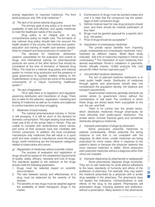 The Need of Pharmacovigilance Activities in Yemen 
entirely dependent on imported medicines. The third 
world produces only 10% of all medicines.20 
d) The lack of an active national drug policy 
The primary goal of any policy is to ensure the 
availability of safe and effective, and quality medicines 
to meet the healthcare needs of the country. 
Drug policy is an integral part of any 
comprehensive policy for health care. The formation of 
any national drug policy should take into account the 
health situation in the country, the medical care system, 
education and training of health care workers, possib-ilities 
for research and local production of medicines.21 
The demand for medicines, distribution 
systems, possibilities for the evaluation and control of 
drugs, and international policies for pharmaceutical 
products are some of the other factors that should be 
considered at the time of formation of National Drug 
Policy. The need for a national drug policy and national 
system to monitor drug production and the presence of 
good governance to regulate matters relating to the 
implementation of drug control are some of the essential 
components of a robust functioning healthcare 
system.21 
e) The lack of legislation 
Till to date there is no legislation and regulation 
governing distribution and importation of drugs. There 
are no laws for the selection, registration, marketing and 
testing of medicines as well as no checks and balances 
to control importers and stop smuggling. 
f) Weakness of local industry 
The national pharmaceutical industry in Yemen 
is still emerging. It is still far short of the demand for 
domestic consumption. The eight existing local factories 
meet only 8.5% of the actual need in Yemen. They are 
unable to compete with world-famous brand names, 
and some of their products have lost credibility with 
Yemeni consumers. In addition, the local companies 
manufacture only medicines that will result in a quick 
profit and even unable to manufacture some life-saving 
drugs, worth mentioning are the therapeutic categories 
related to tuberculosis and cancer. 
g) Registration of medicines without scientific criteria 
The process of evaluation and registration of 
drugs should be based on the established requirements 
of quality, safety, efficacy, necessity and cost of drugs. 
The standards applied to the selection of the drugs 
should meet the following parameters: 
1. Drugs must be selected based on scientific 
documentation. 
2. The ratio between toxicity and effectiveness of a 
drug must be balanced by the severity of the 
disease. 
3. The benefits of new drugs must be weighed against 
the availability of better therapeutic drugs in the 
market. 
4. Combinations of drugs must be avoided unless and 
until it is clear that the compound has the advan-tages 
of both constituent drugs. 
5. Definite medical need for new drug products should 
exist, and there should be medical justification of 
this need. 
6. Drugs must be granted approval for a specific term 
(e.g., five years). 
7. Price of drugs should be acceptable.21 
h) Importation of unnecessary medicines 
The private sector benefits from importing 
unsafe, nonessential and unnecessary medicines, merc-handised 
by different means. World Bank study 
indicated that 41% of medicines imported in Yemen are 
unnecessary.18 
The importation of such medicines from 
abroad exacerbates Yemen’s imbalance in payments. 
Yemen officially imports 13,000 products that cost 
around 50 million Yemeni riyal every year.19 
i) Uncontrolled medicine distribution 
The aim of planned medicine distribution is to 
meet public health needs. Distribution of medicines 
through agents and pharmacies should take into 
consideration the population density, the distance and 
transport requirements. 
Governmental medicines generally distribute via 
central stores to government clinics without the 
consideration of real need. The conditions in which 
these drugs are stored leave them susceptible to the 
sun, the rain, and theft. 
There is no control over the private sector, 
which distributes medicines through pharmacies far 
more efficiently than public-sector distribution. The 
private sector nurtures financial gains and sometimes 
distributes dangerous medicines. 
j) Improper prescription of drugs by physicians 
Some physicians prescribe medicines to 
patients unnecessarily. Others prescribe the wrong 
medicine or one that is not consistent with the 
diagnosis. At other times, unsafe medicines are being 
prescribed for minor cases; either in response to the 
patient’s desire or because the physician believes that 
more intensive treatment is better. Some physicians 
even prescribe medicines without a diagnosis when their 
clinics are crowded. 
k) Improper dispensing by pharmacists or salespeople 
Some pharmacists dispense drugs incorrectly. 
They aim to sell medicines for profit without adherence 
to the basic standards of humanity and ethics of the 
profession of pharmacy. For example, they may switch 
the medicine prescribed by a physician with a similar 
drug available in the pharmacy. The pharmacist does 
not explain the indications, contraindications or side 
effects of the drug to the patient. Pharmacists sell 
prescription drugs, including sedative and antibiotics, 
without a prescription. Many workers in the pharmacies 
( B ) Volume XIV Issue IV Version I Year 2014 
11 
Global Journal of Medical Research 
© 2014 Global Journals Inc. (US) 
 