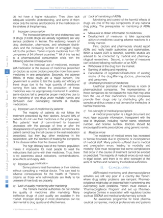 The Need of Pharmacovigilance Activities in Yemen 
do not have a higher education. They often lack 
adequate scientific understanding, and some of them 
know only the names and locations of the medicines on 
the shelves of the pharmacy. 
l) Improper consumption 
The increased demand for and widespread use 
of drugs (13,000 drugs are already registered) are very 
serious problems in Yemen. The widening network of 
drug distribution, pharmacies, and wholesale distrib-utors 
and the increasing number of smuggled drugs 
add to the problem. Yemen imports medicines from 117 
companies of 54 different countries.19 All of this has led 
to a pharmaceutical consumption crisis with the 
following adverse consequences: 
First, the irrational use of medicines, improper 
self-medication or the overuse of medicines prescribed 
by doctors as some doctors prescribe more than seven 
medicines in one prescription. Secondly, the adverse 
effects of these drugs are a major concern. The 
government is unable to test the quality and efficacy of 
these drugs due to the huge quantity of medicines 
coming from labs where the production of these 
medicines was not appropriately monitored. In addition, 
some doctors fail to prescribe proper medicines due to 
the marketing of one drug under multiple names and 
confusion over overlapping benefits of multiple 
medications. 
m) Improper use of medicines by patients 
The majority of patients do not follow the 
treatment prescribed by their doctors. Around 50% of 
patients do not use their medicines in the proper way. 
The patients’ level of commitment to treatment 
decreases with the passage of time or after the 
disappearance of symptoms. In addition, sometimes the 
patient cannot buy the full course or the real medication 
prescribed, but they buy other medicines in the 
prescription, with the intention of treating the symptoms 
of the disease rather than the disease itself. 
The high illiteracy rate of the Yemeni population 
makes it impossible for most people to read the 
instructions that come with their medicines. Thus, there 
is no awareness about indications, contraindications, 
side effects and expiry date. 
n) Improper self-medication 
Some patients treat themselves or their relatives 
without consulting a medical doctor. This can lead to 
adverse consequences for the health of Yemen’s 
citizens as those who self-medicate are likely to be 
unaware of how to do so properly. 
p) 
Lack of monitoring of ADRs 
Monitoring and control of the harmful effects of 
drugs are one of the key components of any national 
drug policy. The prerequisites for monitoring of ADRs 
are: 
• 
Measures to obtain information on medicines. 
• 
Development of measures to take appropriate 
action on medicines causing adverse reactions in a 
timely manner. 
First, doctors and pharmacists should report 
ADRs and notify health authorities and stakeholders. 
When a severe ADR is reported, scientific studies are 
advised to be conducted by medical and pharmacy-ological 
researchers. Second, a number of measures 
can be taken following notification of an ADR: 
• 
Withdrawal of the drug from the market. 
• 
Banning of selling and importing. 
• 
Cancellation of registration.Destruction of existing 
stocks of the drug.Warning doctors, pharmacists 
and consumers. 
q) 
Unethical promotion of medicines 
Unethical promotion of medicines is norm of 
pharmaceutical companies. The representatives of 
these companies do not explain the risks that may arise 
from the use of their medications. Some companies 
promote their drugs only by distributing gifts and 
samples and thus create a real demand for ineffective or 
harmful medicines. 
r) 
No oversight of medical prescriptions 
A medical prescription is a legal document and 
must have accurate information, transparent with the 
seal of physician, including his/her name, telephone 
number, and license number. Doctors should be 
encouraged to write prescriptions using generic names. 
s) 
Medical errors 
The incidence of medical errors has increased 
in Yemeni hospitals due to ignorance or incompetence 
of medical staff. Many patients suffered due to medical 
and prescription errors, leading to morbidity and 
mortality. One must recognise that some complications 
that occur in the course of treatment cannot be avoided 
or predicted. The majority of medical errors do not result 
in legal action, and there is no strict oversight of the 
work of doctors and nurses by the medical authorities. 
III. 
Conclusions 
ADR-related monitoring and pharmacovigilance 
activities are still very poor in a country like Yemen, 
where drug safety problems are rampant. Pharmac-ovigilance 
might play an essential role in preventing and 
overcoming such problems. Yemen must institute a 
‘Pharmacovigilance Program’ and set up Pharmac- 
( B ) Volume XIV Issue IV Version I Year 2014 
12 
Global Journal of Medical Research 
o) Lack of quality monitoring after marketing 
The Yemeni medical authorities do not monitor 
the quality of medicines after marketing. Many 
ineffective drugs of poor quality are available in the 
market. Improper storage in most pharmacies can be 
detrimental to drug quality and effectiveness. 
© 2014 Global Journals Inc. (US) 
ovigilance Centres in association with regulatory bodies 
such as SBDMA and medical and pharmacy schools 
An awareness programme for local pharma-ceutical 
companies, medical professionals and patients 
 