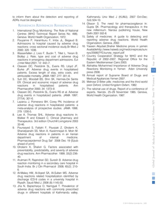 The Need of Pharmacovigilance Activities in Yemen 
to inform them about the detection and reporting of 
ADRs must be designed. 
References Références Referencias 
1. 
International Drug Monitoring: The Role of National 
Centres (WHO Technical Report Series No. 498). 
Geneva: World Health Organization, 1972. 
2. 
Pouyanne P, Haramburu F, Imbs JL, Begaud B. 
Admissions to hospital caused by adverse drug 
reactions: cross sectional incidence study.Br Med J 
2000; 320: 1036. 
3. 
Wasserfallen J, Livio F, Buclin T, Tillet L, Yersin B, 
Biollaz J. Rate, type and cost of adverse drug 
reactions in emergency department admissions. Eur 
J Inter Med 2001; 12: 442–7. 
4. 
Classen DC, Pestotnik SL, Evans RS, Lloyd JF, 
Burke JP. Adverse drug events in hospitalised 
patients. Excess length of stay, extra costs, and 
attributable mortality. JAMA 1997; 277: 301–6. 
5. 
Suh DC, Woodall BS, Shin SK, Hermes-De Santis 
ER. Clinical and economic impact of adverse drug 
reactions in hospitalised patients. Ann 
Pharmacother 2000; 34: 1373–9. 
6. 
Classen DC, Pestotnik SL, Evans RS et al. Adverse 
drug events in hospitalized patients. JAMA 1997; 
277(4): 301-6. 
7. 
Lazarou J, Pomeranz BH, Corey PN. Incidence of 
adverse 
drug reactions in hospitalized patients: a 
meta-analysis of prospective studies. JAMA 1998; 
279: 1200-5. 
8. 
Lee A, Thomas SHL. Adverse drug reactions In: 
Walker R and Edward C. Clinical pharmacy and 
Therapeutics. 3rd edition Churchill Livingstone 2003 
33-46. 
9. 
Pourseyed S, Fattahi F, Pourpak Z, Gholami K, 
Shariatpanahi SS, Moin A, Kazemnejad A, Moin M. 
Adverse drug reactions in patients in an Iranian 
department of internal medicine. 
Pharmacoepidemiol Drug Saf 2008 Dec 19 [Epub 
ahead of print]. 
10. 
Gholami K, Shalviri G. Factors associated with 
preventability, predictability, and severity of adverse 
drug reactions. Ann Pharmacother. 1999; 33(2):236- 
40. 
11. 
Arulmani R, Rajendran SD, Suresh B. Adverse drug 
reaction monitoring in a secondary care hospital in 
South India. Br J Clin Pharmacol 2008; 65(2): 210- 
6. 
12. 
Al-Malaq HM, Al-Aqeel SA, Al-Sultan MS. Adverse 
drug reactions related hospitalization identified by 
discharge ICD-9 codes in a univeristy hospital in 
Riyadh. Saudi Med J. 2008 (8):1145-50. 
13. 
Jha N, Bajracharya O, Namgyal T. Prevalence of 
adverse drug reactions with commonly prescribed 
drugs in different hospitals of Kathmandu valley. 
Kathmandu Univ Med J (KUMJ), 2007 Oct-Dec; 
5(4):504-10. 
14. 
Olsson S. The need for pharmacovigilance In: 
Gupta SK. Pharmacology and therapeutics in the 
new millennium. Narosa publishing house, New 
Delhi 2001 502-8. 
15. 
Safety of medicines: A guide to detecting and 
reporting adverse drug reactions. World Health 
Organization, Geneva, 2002. 
16. 
Yaseen Alqubati,Shaher Medicine prices in yemen 
Availablehttp://www.haiweb.org/medicineprices/surv 
eys/200607YE/survey_report.pdf 
17. 
Country Cooperation Strategy for WHO and the 
Republic of 2002–2007. Regional Office for the 
Eastern Mediterranean Cairo 2003. 
18. 
Alshakka Mohammed 
Importance of Adverse Drug 
Reactions Monitoring in Yemen Aden University 
press 2008. 
19. 
Annual report of Suprame Board of Drugs and 
Medical Appliances Yemen 2007. 
20. Melrose D Bitter pills: medicines and the third world 
poor Oxford, United Kingdom Oxfam, 1982. 
21. 
The rational use of drugs. Report of a conference of 
experts, Nairobi, 25–29 November 1985. Geneva, 
World Health Organization, 1987. 
( B ) Volume XIV Issue IV Version I Year 2014 
13 
Global Journal of Medical Research 
© 2014 Global Journals Inc. (US) 
 