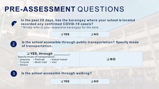 PRE-ASSESSMENT QUESTIONS
In the past 2 8 days, has the barangay where your school is located
recorded any confirmed COVID-19 case/s?
**Kindly refer to your respective barangay for the data.
Is the school accessible through public transportation? Specify mode
of transportation.
❑ YES ❑ N O
❑ YES, through .
Specify mode of transportation:
○ Jeepney ○ Pedicab ○ Habal-habal
○ Tricycle ○ Multi-Cab ○ Van
○ Others
❑ N O
Is the school accessible through walking?
❑ YES ❑ N O
 