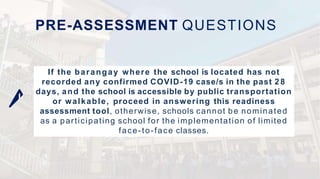 If the barangay where the school is located has not
recorded any confirmed COVID-19 case/s in the past 2 8
days, and the school is accessible by public transportation
or walkable, proceed in answering this readiness
assessment tool, otherwise, schools cannot be nominated
as a participating school for the implementation of limited
face-to-face classes.
PRE-ASSESSMENT QUESTIONS
 