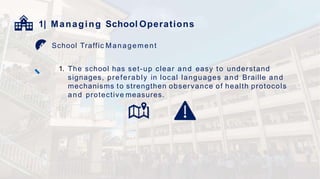 1| Managing School Operations
School Traffic Management
1. The school has set-up clear and easy to understand
signages, preferably in local languages and Braille and
mechanisms to strengthen observance of health protocols
and protective measures.
 