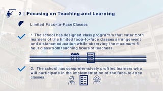 Limited Face-to-Face Classes
2 | Focusing on Teaching and Learning
1. The school has designed class program/s that cater both
learners of the limited face-to-face classes arrangement
and distance education while observing the maximum 6 -
hour classroom teaching hours of teachers.
2. The school has comprehensively profiled learners w h o
will participate in the implementation of the face-to-face
classes.
 