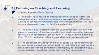 Limited Face-to-Face Classes
2 | Focusing on Teaching and Learning
3.The school has ensured an attendance monitoring of learners to
determine which participating learners are exhibiting difficulties in
coming to school and which learners w h o cannot participate in face-
to-face classes will revert to full distance learning.
4. The school has informed teachers to conduct consultations with
parents, provision of feedback and instructional support for learners,
facilitation of assessment, preparation of Weekly Home Learning
Plan (WHLP), and other related tasks after face-to-face classes.
5. The school has ensured prohibition of conduct of physical or face-
to-face large gatherings, group work, or activities that will require
close contact or where physical distancing may not be possible (e.g.,
school activities, field trips, sports festivals, flag ceremonies).
 