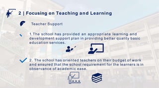 2 | Focusing on Teaching and Learning
Teacher Support
1. The school has provided an appropriate learning and
development support plan in providing better quality basic
education services.
2. The school has oriented teachers on their budget of work
and ensured that the school requirement for the learners is in
observance of academic ease.
 