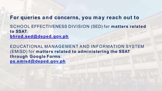 For queries and concerns, you may reach out to
SCHOOL EFFECTIVENESS DIVISION (SED) for matters related
to SSAT:
bhrod.sed@deped.gov.ph
EDUCATIONAL MANAGEMENT AND INFORMATION SYSTEM
(EMISD) for matters related to administering the SSAT
through Google Forms:
ps.emisd@deped.gov.ph
 
