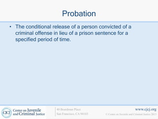Probation
• The conditional release of a person convicted of a
  criminal offense in lieu of a prison sentence for a
  specified period of time.




                    40 Boardman Place                                   www.cjcj.org
                    San Francisco, CA 94103   © Center on Juvenile and Criminal Justice 2013
 