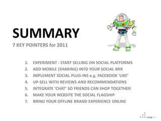SUMMARY
7 KEY POINTERS for 2011


     1.   EXPERIMENT - START SELLING ON SOCIAL PLATFORMS
     2.   ADD MOBILE (SHARING) INTO YOUR SOCIAL MIX
     3.   IMPLEMENT SOCIAL PLUG-INS e.g. FACEBOOK ‘LIKE’
     4.   UP-SELL WITH REVIEWS AND RECOMMENDATIONS
     5.   INTEGRATE ‘CHAT’ SO FRIENDS CAN SHOP TOGETHER
     6.   MAKE YOUR WEBSITE THE SOCIAL FLAGSHIP
     7.   BRING YOUR OFFLINE BRAND EXPERIENCE ONLINE
 