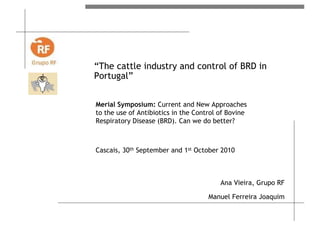 “The cattle industry and control of BRD in
Portugal”
Ana Vieira, Grupo RF
Manuel Ferreira Joaquim
Merial Symposium: Current and New Approaches
to the use of Antibiotics in the Control of Bovine
Respiratory Disease (BRD). Can we do better?
Cascais, 30th September and 1st October 2010
 