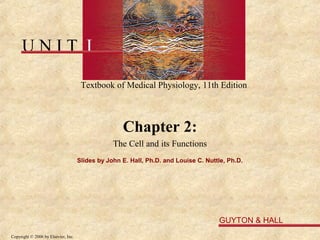 UNIT I

                                      Textbook of Medical Physiology, 11th Edition



                                                    Chapter 2:
                                                 The Cell and its Functions
                                     Slides by John E. Hall, Ph.D. and Louise C. Nuttle, Ph.D.




                                                                                     GUYTON & HALL
Copyright © 2006 by Elsevier, Inc.
 