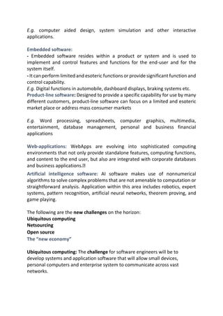 E.g. computer aided design, system simulation and other interactive
applications.
Embedded software:
- Embedded software resides within a product or system and is used to
implement and control features and functions for the end-user and for the
system itself.
- It can perform limited and esoteric functions or provide significant function and
control capability.
E.g. Digital functions in automobile, dashboard displays, braking systems etc.
Product-line software: Designed to provide a specific capability for use by many
different customers, product-line software can focus on a limited and esoteric
market place or address mass consumer markets
E.g. Word processing, spreadsheets, computer graphics, multimedia,
entertainment, database management, personal and business financial
applications
Web-applications: WebApps are evolving into sophisticated computing
environments that not only provide standalone features, computing functions,
and content to the end user, but also are integrated with corporate databases
and business applications.
Artificial intelligence software: AI software makes use of nonnumerical
algorithms to solve complex problems that are not amenable to computation or
straightforward analysis. Application within this area includes robotics, expert
systems, pattern recognition, artificial neural networks, theorem proving, and
game playing.
The following are the new challenges on the horizon:
Ubiquitous computing
Netsourcing
Open source
The “new economy”
Ubiquitous computing: The challenge for software engineers will be to
develop systems and application software that will allow small devices,
personal computers and enterprise system to communicate across vast
networks.
 