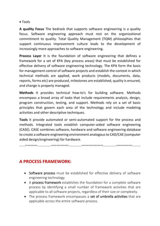  Tools
A quality Focus The bedrock that supports software engineering is a quality
focus. Software engineering approach must rest on the organizational
commitment to quality. Total Quality Management (TQM) philosophies that
support continuous improvement culture leads to the development of
increasingly more approaches to software engineering.
Process Layer It is the foundation of software engineering that defines a
framework for a set of KPA (key process areas) that must be established for
effective delivery of software engineering technology. The KPA form the basis
for management control of software projects and establish the context in which
technical methods are applied, work products (models, documents, data,
reports, forms etc) are produced, milestones are established, quality is ensured,
and change is properly managed.
Methods It provides technical how-to's for building software. Methods
encompass a broad array of tasks that include requirements analysis, design,
program construction, testing, and support. Methods rely on a set of basic
principles that govern each area of the technology and include modeling
activities and other descriptive techniques.
Tools It provide automated or semi-automated support for the process and
methods. Integrated tools establish computer-aided software engineering
(CASE). CASE combines software, hardware and software engineering database
to create a software engineering environment analogous to CAD/CAE (computer
aided design/engineering) for hardware.
-------*********-----------------*************----------------****************----------------************----------
A PROCESS FRAMEWORK:

 Software process must be established for effective delivery of software
engineering technology.
 A process framework establishes the foundation for a complete software
process by identifying a small number of framework activities that are
applicable to all software projects, regardless of their size or complexity.
 The process framework encompasses a set of umbrella activities that are
applicable across the entire software process.
 