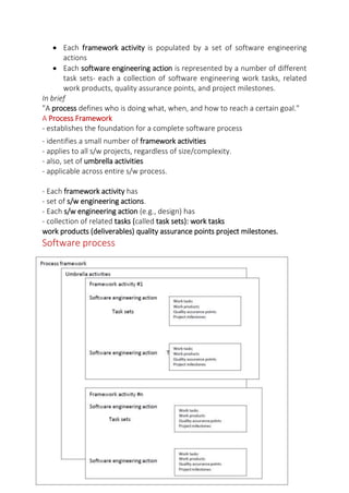 Each framework activity is populated by a set of software engineering
actions
 Each software engineering action is represented by a number of different
task sets- each a collection of software engineering work tasks, related
work products, quality assurance points, and project milestones.
In brief
"A process defines who is doing what, when, and how to reach a certain goal."
A Process Framework
- establishes the foundation for a complete software process
- identifies a small number of framework activities
- applies to all s/w projects, regardless of size/complexity.
- also, set of umbrella activities
- applicable across entire s/w process.
- Each framework activity has
- set of s/w engineering actions.
- Each s/w engineering action (e.g., design) has
- collection of related tasks (called task sets): work tasks
work products (deliverables) quality assurance points project milestones.
Software process
 