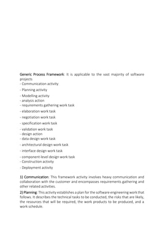 Generic Process Framework: It is applicable to the vast majority of software
projects
- Communication activity
- Planning activity
- Modelling activity
- analysis action
- requirements gathering work task
- elaboration work task
- negotiation work task
- specification work task
- validation work task
- design action
- data design work task
- architectural design work task
- interface design work task
- component-level design work task
- Construction activity
- Deployment activity
1) Communication: This framework activity involves heavy communication and
collaboration with the customer and encompasses requirements gathering and
other related activities.
2) Planning: This activity establishes a plan for the software engineering work that
follows. It describes the technical tasks to be conducted, the risks that are likely,
the resources that will be required, the work products to be produced, and a
work schedule.
 