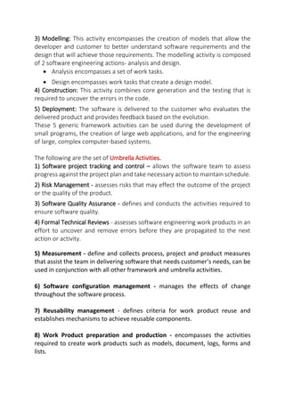 3) Modelling: This activity encompasses the creation of models that allow the
developer and customer to better understand software requirements and the
design that will achieve those requirements. The modelling activity is composed
of 2 software engineering actions- analysis and design.
 Analysis encompasses a set of work tasks.
 Design encompasses work tasks that create a design model.
4) Construction: This activity combines core generation and the testing that is
required to uncover the errors in the code.
5) Deployment: The software is delivered to the customer who evaluates the
delivered product and provides feedback based on the evolution.
These 5 generic framework activities can be used during the development of
small programs, the creation of large web applications, and for the engineering
of large, complex computer-based systems.
The following are the set of Umbrella Activities.
1) Software project tracking and control – allows the software team to assess
progress against the project plan and take necessary action to maintain schedule.
2) Risk Management - assesses risks that may effect the outcome of the project
or the quality of the product.
3) Software Quality Assurance - defines and conducts the activities required to
ensure software quality.
4) Formal Technical Reviews - assesses software engineering work products in an
effort to uncover and remove errors before they are propagated to the next
action or activity.
5) Measurement - define and collects process, project and product measures
that assist the team in delivering software that needs customer’s needs, can be
used in conjunction with all other framework and umbrella activities.
6) Software configuration management - manages the effects of change
throughout the software process.
7) Reusability management - defines criteria for work product reuse and
establishes mechanisms to achieve reusable components.
8) Work Product preparation and production - encompasses the activities
required to create work products such as models, document, logs, forms and
lists.
 