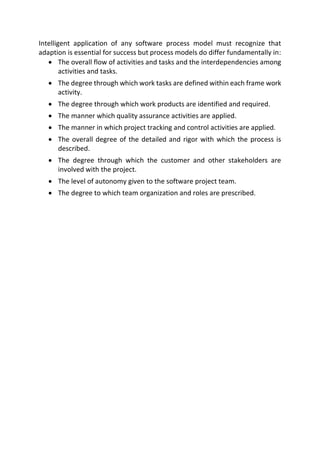 Intelligent application of any software process model must recognize that
adaption is essential for success but process models do differ fundamentally in:
 The overall flow of activities and tasks and the interdependencies among
activities and tasks.
 The degree through which work tasks are defined within each frame work
activity.
 The degree through which work products are identified and required.
 The manner which quality assurance activities are applied.
 The manner in which project tracking and control activities are applied.
 The overall degree of the detailed and rigor with which the process is
described.
 The degree through which the customer and other stakeholders are
involved with the project.
 The level of autonomy given to the software project team.
 The degree to which team organization and roles are prescribed.
 